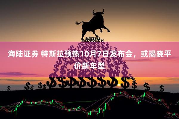 海陆证券 特斯拉预热10月7日发布会，或揭晓平价新车型