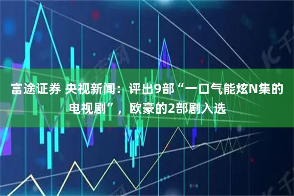 富途证券 央视新闻：评出9部“一口气能炫N集的电视剧”，欧豪的2部剧入选