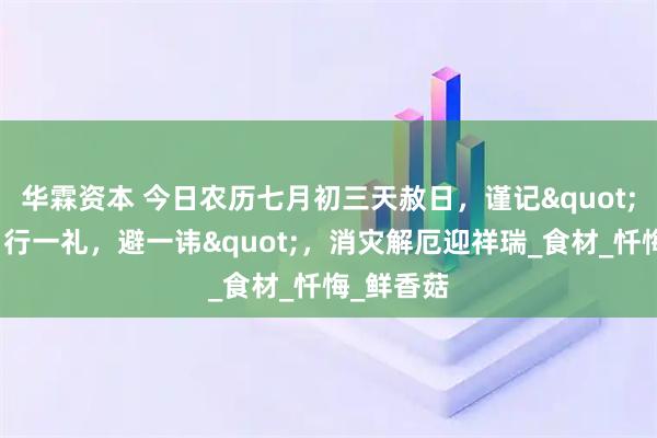 华霖资本 今日农历七月初三天赦日，谨记"食三宝，行一礼，避一讳"，消灾解厄迎祥瑞_食材_忏悔_鲜香菇