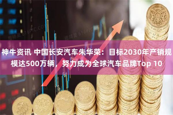 神牛资讯 中国长安汽车朱华荣：目标2030年产销规模达500万辆，努力成为全球汽车品牌Top 10