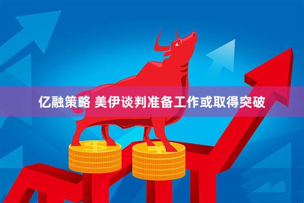 亿融策略 美伊谈判准备工作或取得突破