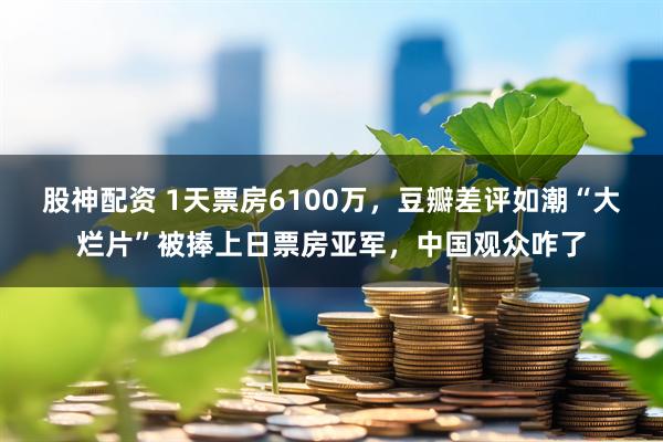 股神配资 1天票房6100万，豆瓣差评如潮“大烂片”被捧上日票房亚军，中国观众咋了