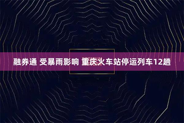 融券通 受暴雨影响 重庆火车站停运列车12趟