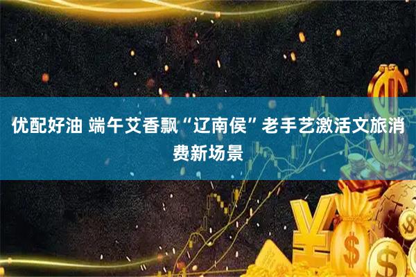 优配好油 端午艾香飘“辽南侯”老手艺激活文旅消费新场景
