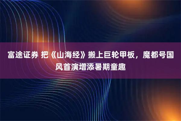 富途证券 把《山海经》搬上巨轮甲板，魔都号国风首演增添暑期童趣