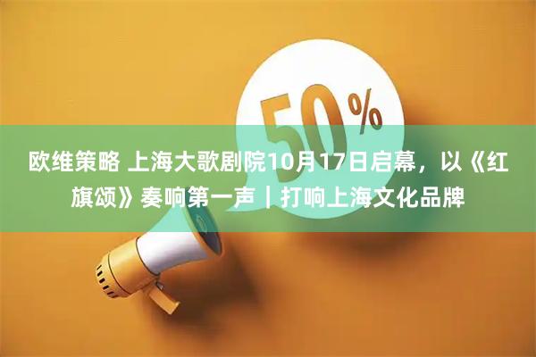 欧维策略 上海大歌剧院10月17日启幕，以《红旗颂》奏响第一声｜打响上海文化品牌