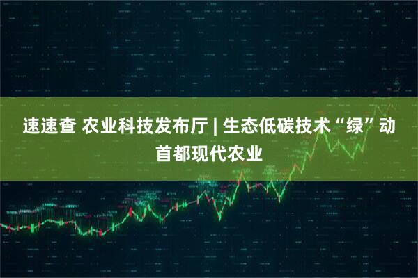 速速查 农业科技发布厅 | 生态低碳技术“绿”动首都现代农业