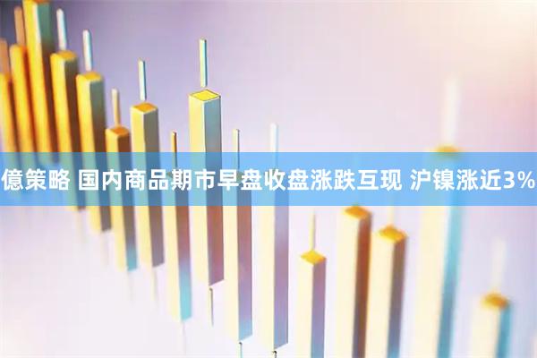 億策略 国内商品期市早盘收盘涨跌互现 沪镍涨近3%