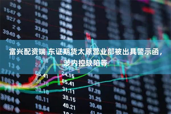 富兴配资端 东证期货太原营业部被出具警示函，涉内控缺陷等