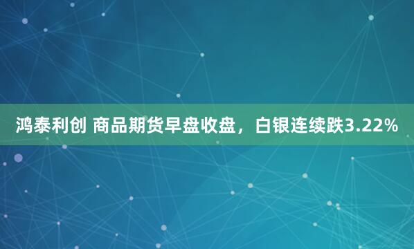 鸿泰利创 商品期货早盘收盘，白银连续跌3.22%