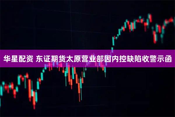 华星配资 东证期货太原营业部因内控缺陷收警示函