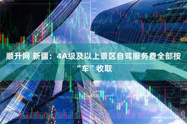 顺升网 新疆：4A级及以上景区自驾服务费全部按“车”收取