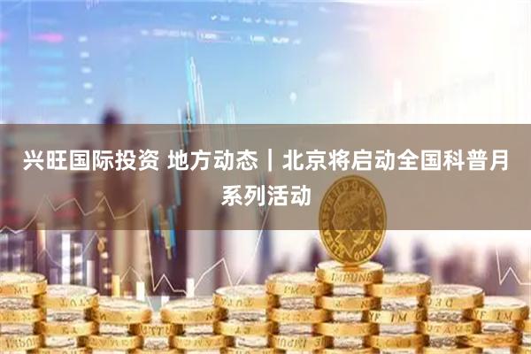 兴旺国际投资 地方动态｜北京将启动全国科普月系列活动